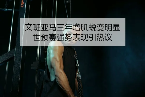 文班亚马三年增肌蜕变明显 世预赛强势表现引热议