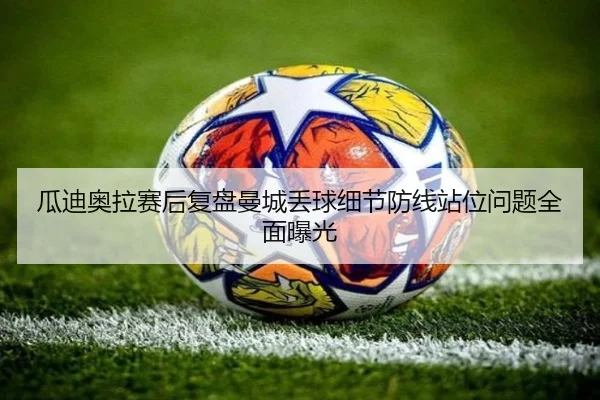 瓜迪奥拉赛后复盘曼城丢球细节防线站位问题全面曝光